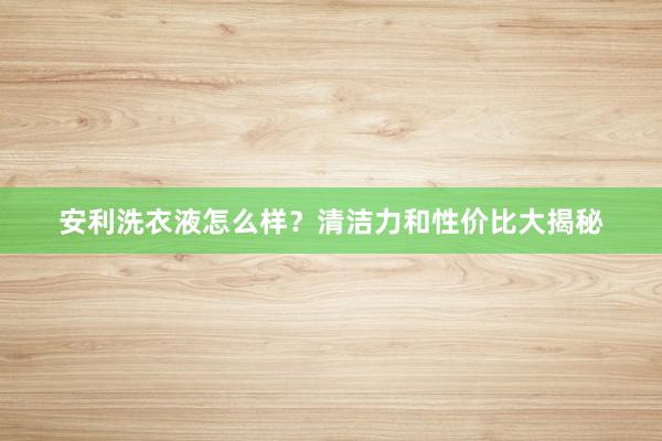 安利洗衣液怎么样？清洁力和性价比大揭秘