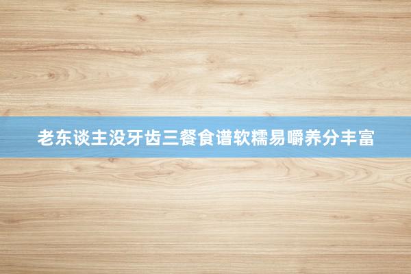 老东谈主没牙齿三餐食谱软糯易嚼养分丰富