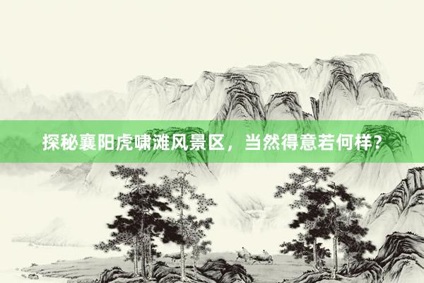 探秘襄阳虎啸滩风景区，当然得意若何样？